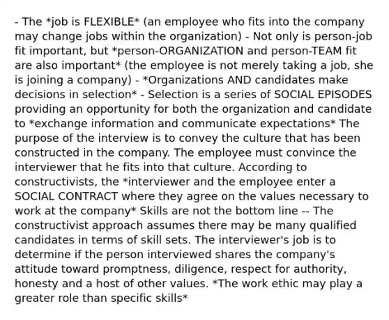 - The *job is FLEXIBLE* (an employee who fits into the company may change jobs within the organization) - Not only is person-job fit important, but *person-ORGANIZATION and person-TEAM fit are also important* (the employee is not merely taking a job, she is joining a company) - *Organizations AND candidates make decisions in selection* - Selection is a series of SOCIAL EPISODES providing an opportunity for both the organization and candidate to *exchange information and communicate expectations* The purpose of the interview is to convey the culture that has been constructed in the company. The employee must convince the interviewer that he fits into that culture. According to constructivists, the *interviewer and the employee enter a SOCIAL CONTRACT where they agree on the values necessary to work at the company* Skills are not the bottom line -- The constructivist approach assumes there may be many qualified candidates in terms of skill sets. The interviewer's job is to determine if the person interviewed shares the company's attitude toward promptness, diligence, respect for authority, honesty and a host of other values. *The work ethic may play a greater role than specific skills*