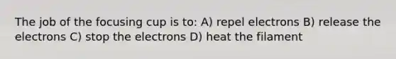 The job of the focusing cup is to: A) repel electrons B) release the electrons C) stop the electrons D) heat the filament