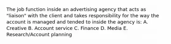 The job function inside an advertising agency that acts as "liaison" with the client and takes responsibility for the way the account is managed and tended to inside the agency is: A. Creative B. Account service C. Finance D. Media E. Research/Account planning