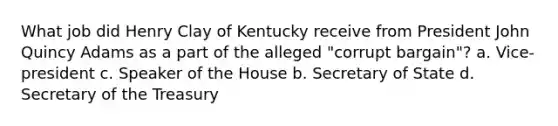 What job did Henry Clay of Kentucky receive from President John Quincy Adams as a part of the alleged "corrupt bargain"? a. Vice-president c. Speaker of the House b. Secretary of State d. Secretary of the Treasury