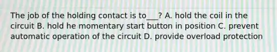 The job of the holding contact is to___? A. hold the coil in the circuit B. hold he momentary start button in position C. prevent automatic operation of the circuit D. provide overload protection