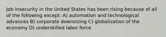 Job insecurity in the United States has been rising because of all of the following except: A) automation and technological advances B) corporate downsizing C) globalization of the economy D) underskilled labor force