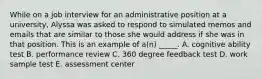 While on a job interview for an administrative position at a university, Alyssa was asked to respond to simulated memos and emails that are similar to those she would address if she was in that position. This is an example of a(n) _____. A. cognitive ability test B. performance review C. 360 degree feedback test D. work sample test E. assessment center