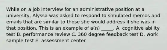 While on a job interview for an administrative position at a university, Alyssa was asked to respond to simulated memos and emails that are similar to those she would address if she was in that position. This is an example of a(n) _____. A. cognitive ability test B. performance review C. 360 degree feedback test D. work sample test E. assessment center