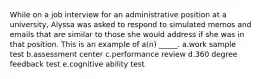 While on a job interview for an administrative position at a university, Alyssa was asked to respond to simulated memos and emails that are similar to those she would address if she was in that position. This is an example of a(n) _____. a.work sample test b.assessment center c.performance review d.360 degree feedback test e.cognitive ability test