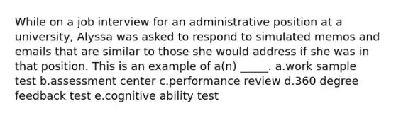 While on a job interview for an administrative position at a university, Alyssa was asked to respond to simulated memos and emails that are similar to those she would address if she was in that position. This is an example of a(n) _____. a.work sample test b.assessment center c.performance review d.360 degree feedback test e.cognitive ability test