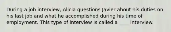 During a job interview, Alicia questions Javier about his duties on his last job and what he accomplished during his time of employment. This type of interview is called a ____ interview.