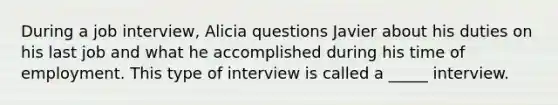 During a job interview, Alicia questions Javier about his duties on his last job and what he accomplished during his time of employment. This type of interview is called a _____ interview.