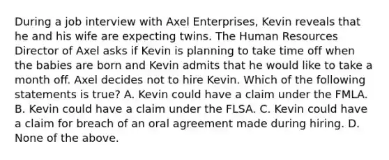 During a job interview with Axel Enterprises, Kevin reveals that he and his wife are expecting twins. The Human Resources Director of Axel asks if Kevin is planning to take time off when the babies are born and Kevin admits that he would like to take a month off. Axel decides not to hire Kevin. Which of the following statements is true? A. Kevin could have a claim under the FMLA. B. Kevin could have a claim under the FLSA. C. Kevin could have a claim for breach of an oral agreement made during hiring. D. None of the above.