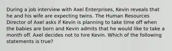 During a job interview with Axel Enterprises, Kevin reveals that he and his wife are expecting twins. The Human Resources Director of Axel asks if Kevin is planning to take time off when the babies are born and Kevin admits that he would like to take a month off. Axel decides not to hire Kevin. Which of the following statements is true?