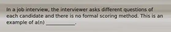 In a job interview, the interviewer asks different questions of each candidate and there is no formal scoring method. This is an example of a(n) ____________.