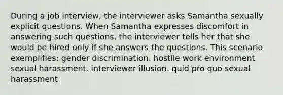 During a job interview, the interviewer asks Samantha sexually explicit questions. When Samantha expresses discomfort in answering such questions, the interviewer tells her that she would be hired only if she answers the questions. This scenario exemplifies: gender discrimination. hostile work environment sexual harassment. interviewer illusion. quid pro quo sexual harassment