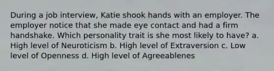 During a job interview, Katie shook hands with an employer. The employer notice that she made eye contact and had a firm handshake. Which personality trait is she most likely to have? a. High level of Neuroticism b. High level of Extraversion c. Low level of Openness d. High level of Agreeablenes