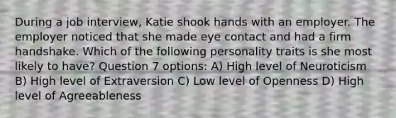 During a job interview, Katie shook hands with an employer. The employer noticed that she made eye contact and had a firm handshake. Which of the following personality traits is she most likely to have? Question 7 options: A) High level of Neuroticism B) High level of Extraversion C) Low level of Openness D) High level of Agreeableness