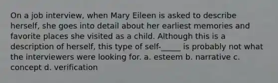 On a job interview, when Mary Eileen is asked to describe herself, she goes into detail about her earliest memories and favorite places she visited as a child. Although this is a description of herself, this type of self-_____ is probably not what the interviewers were looking for. a. esteem b. narrative c. concept d. verification