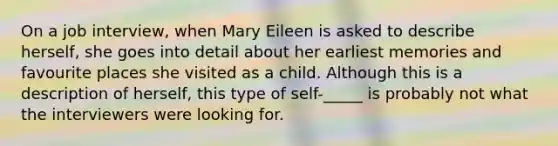 On a job interview, when Mary Eileen is asked to describe herself, she goes into detail about her earliest memories and favourite places she visited as a child. Although this is a description of herself, this type of self-_____ is probably not what the interviewers were looking for.