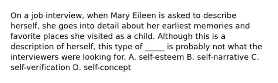 On a job interview, when Mary Eileen is asked to describe herself, she goes into detail about her earliest memories and favorite places she visited as a child. Although this is a description of herself, this type of _____ is probably not what the interviewers were looking for. A. self-esteem B. self-narrative C. self-verification D. self-concept