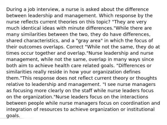 During a job interview, a nurse is asked about the difference between leadership and management. Which response by the nurse reflects current theories on this topic? "They are very much identical ideas with minute differences."While there are many similarities between the two, they do have differences, shared characteristics, and a "gray area" in which the focus of their outcomes overlaps. Correct "While not the same, they do at times occur together and overlap."Nurse leadership and nurse management, while not the same, overlap in many ways since both aim to achieve health care related goals. "Differences or similarities really reside in how your organization defines them."This response does not reflect current theory or thoughts relative to leadership and management. "I see nurse managers as focusing more clearly on the staff while nurse leaders focus on the organization."Nurse leaders focus on the interactions between people while nurse managers focus on coordination and integration of resources to achieve organization or institutional goals.