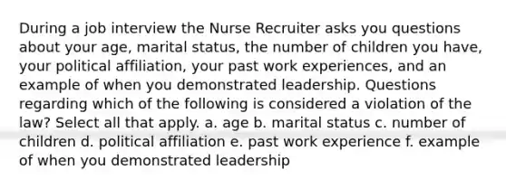 During a job interview the Nurse Recruiter asks you questions about your age, marital status, the number of children you have, your political affiliation, your past work experiences, and an example of when you demonstrated leadership. Questions regarding which of the following is considered a violation of the law? Select all that apply. a. age b. marital status c. number of children d. political affiliation e. past work experience f. example of when you demonstrated leadership