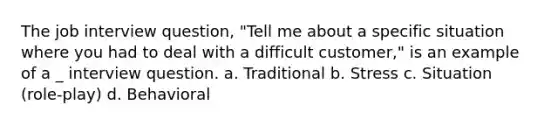 The job interview question, "Tell me about a specific situation where you had to deal with a difficult customer," is an example of a _ interview question. a. Traditional b. Stress c. Situation (role-play) d. Behavioral