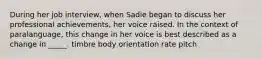 During her job interview, when Sadie began to discuss her professional achievements, her voice raised. In the context of paralanguage, this change in her voice is best described as a change in _____. timbre body orientation rate pitch