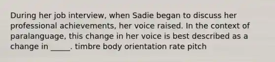 During her job interview, when Sadie began to discuss her professional achievements, her voice raised. In the context of paralanguage, this change in her voice is best described as a change in _____. timbre body orientation rate pitch