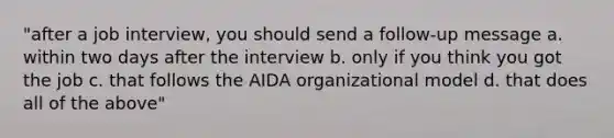 "after a job interview, you should send a follow-up message a. within two days after the interview b. only if you think you got the job c. that follows the AIDA organizational model d. that does all of the above"