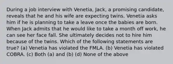 During a job interview with Venetia, Jack, a promising candidate, reveals that he and his wife are expecting twins. Venetia asks him if he is planning to take a leave once the babies are born. When Jack admits that he would like to take a month off work, he can see her face fall. She ultimately decides not to hire him because of the twins. Which of the following statements are true? (a) Venetia has violated the FMLA. (b) Venetia has violated COBRA. (c) Both (a) and (b) (d) None of the above