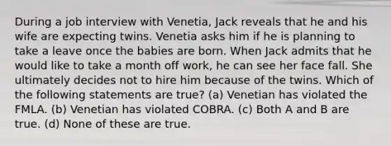 During a job interview with Venetia, Jack reveals that he and his wife are expecting twins. Venetia asks him if he is planning to take a leave once the babies are born. When Jack admits that he would like to take a month off work, he can see her face fall. She ultimately decides not to hire him because of the twins. Which of the following statements are true? (a) Venetian has violated the FMLA. (b) Venetian has violated COBRA. (c) Both A and B are true. (d) None of these are true.