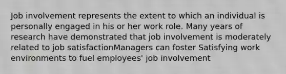 Job involvement represents the extent to which an individual is personally engaged in his or her work role. Many years of research have demonstrated that job involvement is moderately related to job satisfactionManagers can foster Satisfying work environments to fuel employees' job involvement