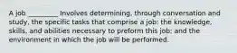 A job _________ Involves determining, through conversation and study, the specific tasks that comprise a job: the knowledge, skills, and abilities necessary to preform this job; and the environment in which the job will be performed.