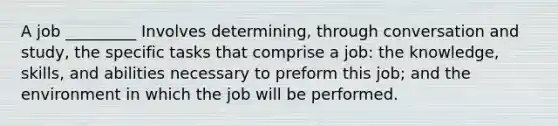 A job _________ Involves determining, through conversation and study, the specific tasks that comprise a job: the knowledge, skills, and abilities necessary to preform this job; and the environment in which the job will be performed.