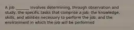 A job _______ involves determining, through observation and study, the specific tasks that comprise a job; the knowledge, skills, and abilities necessary to perform the job; and the environment in which the job will be performed