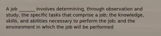 A job _______ involves determining, through observation and study, the specific tasks that comprise a job; the knowledge, skills, and abilities necessary to perform the job; and the environment in which the job will be performed