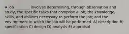 A job ________ involves determining, through observation and study, the specific tasks that comprise a job; the knowledge, skills, and abilities necessary to perform the job; and the environment in which the job will be performed. A) description B) specification C) design D) analysis E) appraisal