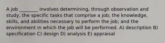 A job ________ involves determining, through observation and study, the specific tasks that comprise a job; the knowledge, skills, and abilities necessary to perform the job; and the environment in which the job will be performed. A) description B) specification C) design D) analysis E) appraisal