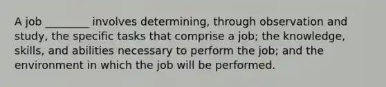 A job ________ involves determining, through observation and study, the specific tasks that comprise a job; the knowledge, skills, and abilities necessary to perform the job; and the environment in which the job will be performed.