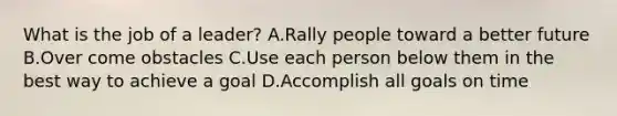 What is the job of a leader? A.Rally people toward a better future B.Over come obstacles C.Use each person below them in the best way to achieve a goal D.Accomplish all goals on time