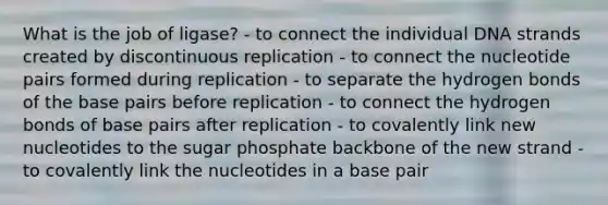 What is the job of ligase? - to connect the individual DNA strands created by discontinuous replication - to connect the nucleotide pairs formed during replication - to separate the hydrogen bonds of the base pairs before replication - to connect the hydrogen bonds of base pairs after replication - to covalently link new nucleotides to the sugar phosphate backbone of the new strand - to covalently link the nucleotides in a base pair