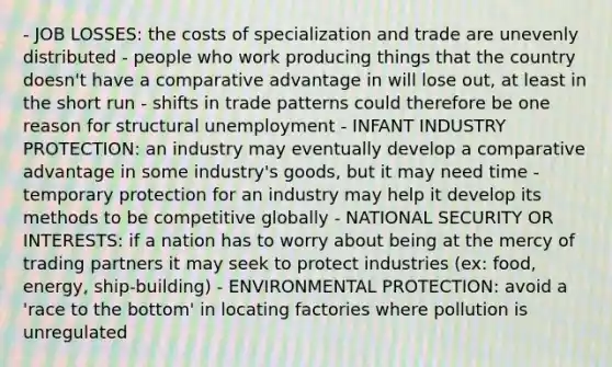 - JOB LOSSES: the costs of specialization and trade are unevenly distributed - people who work producing things that the country doesn't have a comparative advantage in will lose out, at least in the short run - shifts in trade patterns could therefore be one reason for structural unemployment - INFANT INDUSTRY PROTECTION: an industry may eventually develop a comparative advantage in some industry's goods, but it may need time - temporary protection for an industry may help it develop its methods to be competitive globally - NATIONAL SECURITY OR INTERESTS: if a nation has to worry about being at the mercy of trading partners it may seek to protect industries (ex: food, energy, ship-building) - ENVIRONMENTAL PROTECTION: avoid a 'race to the bottom' in locating factories where pollution is unregulated