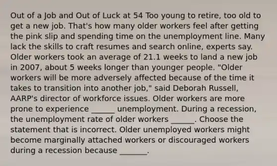 Out of a Job and Out of Luck at 54 Too young to​ retire, too old to get a new job.​ That's how many older workers feel after getting the pink slip and spending time on the unemployment line. Many lack the skills to craft resumes and search​ online, experts say. Older workers took an average of 21.1 weeks to land a new job in​ 2007, about 5 weeks longer than younger people.​ "Older workers will be more adversely affected because of the time it takes to transition into another​ job," said Deborah​ Russell, AARP's director of workforce issues. Older workers are more prone to experience​ ______ unemployment. During a​ recession, the unemployment rate of older workers​ ______. Choose the statement that is incorrect. Older unemployed workers might become marginally attached workers or discouraged workers during a recession because​ _______.