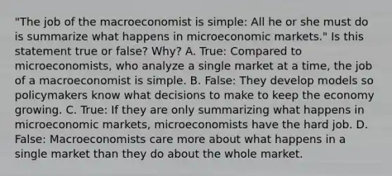 "The job of the macroeconomist is simple: All he or she must do is summarize what happens in microeconomic markets." Is this statement true or false? Why? A. ​True: Compared to​ microeconomists, who analyze a single market at a​ time, the job of a macroeconomist is simple. B. ​False: They develop models so policymakers know what decisions to make to keep the economy growing. C. ​True: If they are only summarizing what happens in microeconomic​ markets, microeconomists have the hard job. D. ​False: Macroeconomists care more about what happens in a single market than they do about the whole market.