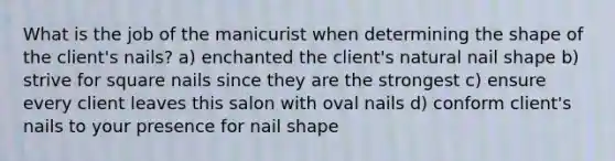 What is the job of the manicurist when determining the shape of the client's nails? a) enchanted the client's natural nail shape b) strive for square nails since they are the strongest c) ensure every client leaves this salon with oval nails d) conform client's nails to your presence for nail shape