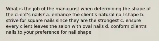 What is the job of the manicurist when determining the shape of the client's nails? a. enhance the client's natural nail shape b. strive for square nails since they are the strongest c. ensure every client leaves the salon with oval nails d. conform client's nails to your preference for nail shape