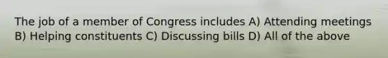 The job of a member of Congress includes A) Attending meetings B) Helping constituents C) Discussing bills D) All of the above