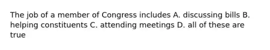 The job of a member of Congress includes A. discussing bills B. helping constituents C. attending meetings D. all of these are true