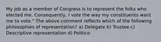 My job as a member of Congress is to represent the folks who elected me. Consequently, I vote the way my constituents want me to vote." The above comment reflects which of the following philosophies of representation? a) Delegate b) Trustee c) Descriptive representation d) Politico