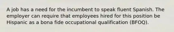 A job has a need for the incumbent to speak fluent Spanish. The employer can require that employees hired for this position be Hispanic as a bona fide occupational qualification (BFOQ).