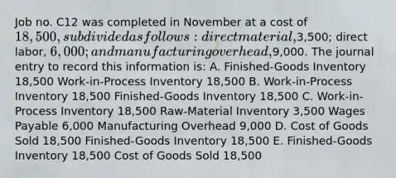 Job no. C12 was completed in November at a cost of 18,500, subdivided as follows: direct material,3,500; direct labor, 6,000; and manufacturing overhead,9,000. The journal entry to record this information is: A. Finished-Goods Inventory 18,500 Work-in-Process Inventory 18,500 B. Work-in-Process Inventory 18,500 Finished-Goods Inventory 18,500 C. Work-in-Process Inventory 18,500 Raw-Material Inventory 3,500 Wages Payable 6,000 Manufacturing Overhead 9,000 D. Cost of Goods Sold 18,500 Finished-Goods Inventory 18,500 E. Finished-Goods Inventory 18,500 Cost of Goods Sold 18,500