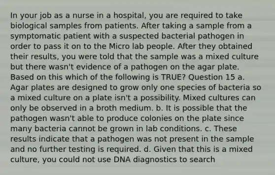 In your job as a nurse in a hospital, you are required to take biological samples from patients. After taking a sample from a symptomatic patient with a suspected bacterial pathogen in order to pass it on to the Micro lab people. After they obtained their results, you were told that the sample was a mixed culture but there wasn't evidence of a pathogen on the agar plate. Based on this which of the following is TRUE? Question 15 a. Agar plates are designed to grow only one species of bacteria so a mixed culture on a plate isn't a possibility. Mixed cultures can only be observed in a broth medium. b. It is possible that the pathogen wasn't able to produce colonies on the plate since many bacteria cannot be grown in lab conditions. c. These results indicate that a pathogen was not present in the sample and no further testing is required. d. Given that this is a mixed culture, you could not use DNA diagnostics to search